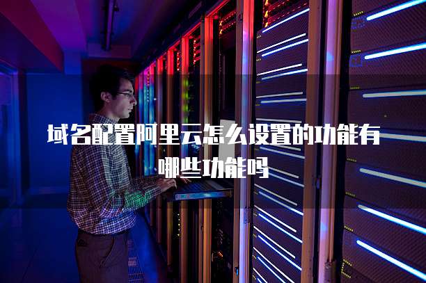 域名配置阿里云怎么设置的功能有哪些功能吗