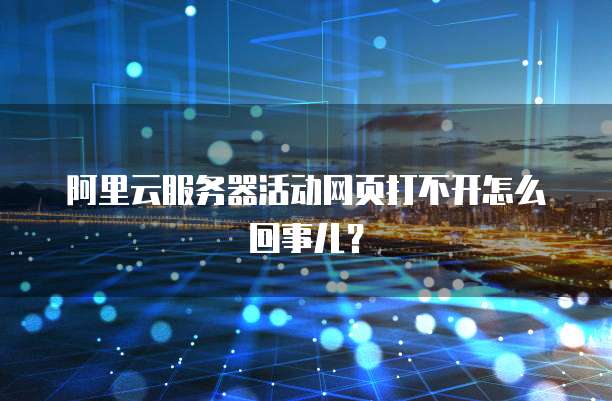 阿里云服务器活动网页打不开怎么回事儿?