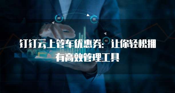 钉钉云上管车优惠券：让你轻松拥有高效管理工具
