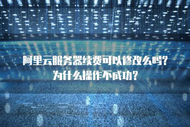 阿里云服务器续费可以修改么吗?为什么操作不成功?