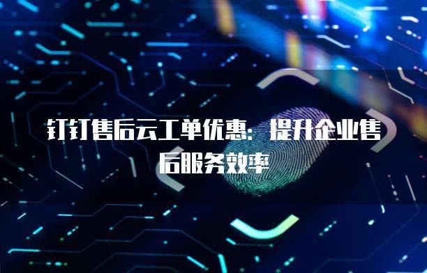 钉钉售后云工单优惠：提升企业售后服务效率