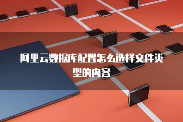 阿里云数据库配置怎么选择文件类型的内容