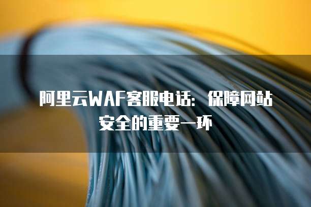 阿里云WAF客服电话:保障网站安全的重要一环