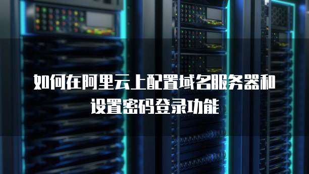 如何在阿里云上配置域名服务器和设置密码登录功能