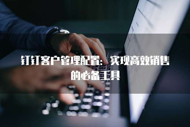 钉钉客户管理配置:实现高效销售的必备工具