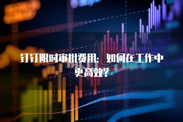 钉钉限时审批费用:如何在工作中更高效?