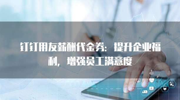 钉钉用友薪酬代金券:提升企业福利,增强员工满意度