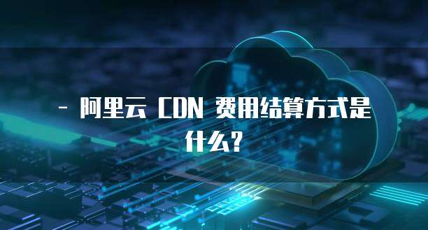 - 阿里云 CDN 费用结算方式是什么?