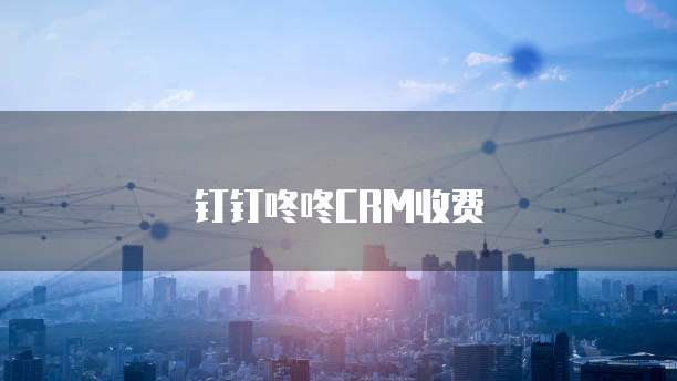 钉钉咚咚CRM收费