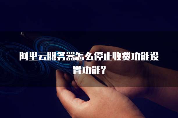 阿里云服务器怎么停止收费功能设置功能?
