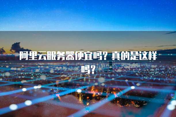阿里云服务器便宜吗?真的是这样吗?
