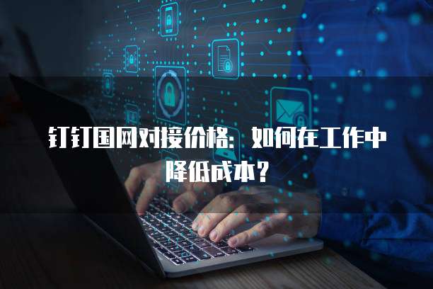 钉钉国网对接价格:如何在工作中降低成本?