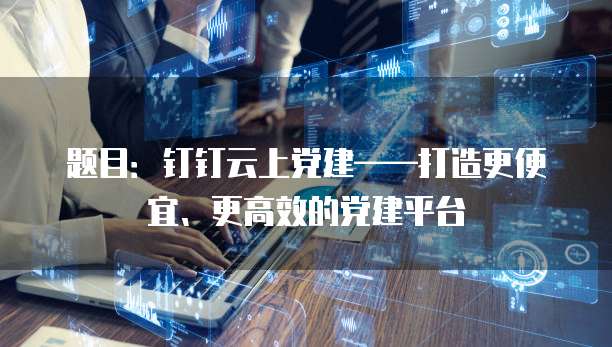 题目:钉钉云上党建——打造更便宜、更高效的党建平台