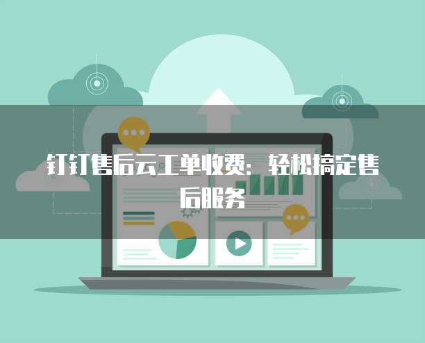 钉钉售后云工单收费:轻松搞定售后服务