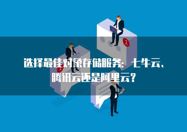 选择最佳对象存储服务:七牛云、腾讯云还是阿里云?
