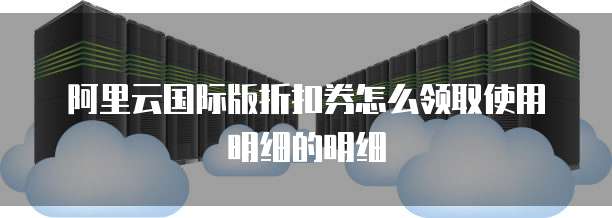 阿里云国际版折扣券怎么领取使用明细的明细