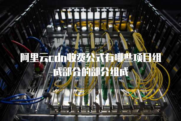 阿里云cdn收费公式有哪些项目组成部分的部分组成