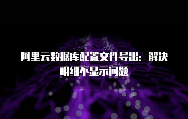 阿里云数据库配置文件导出:解决明细不显示问题