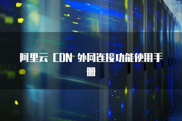 阿里云 CDN 外网连接功能使用手册
