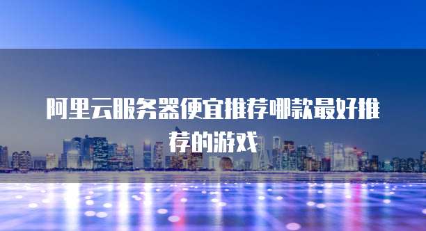 阿里云服务器便宜推荐哪款最好推荐的游戏