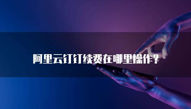 阿里云钉钉续费在哪里操作?