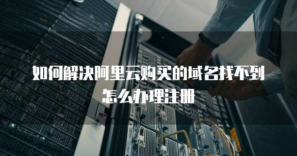 如何解决阿里云购买的域名找不到怎么办理注册