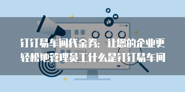 钉钉易车间代金券：让您的企业更轻松地管理员工什么是钉钉易车间