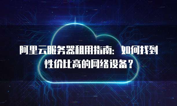 阿里云服务器租用指南:如何找到性价比高的网络设备?
