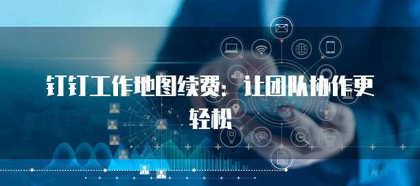 钉钉工作地图续费：让团队协作更轻松