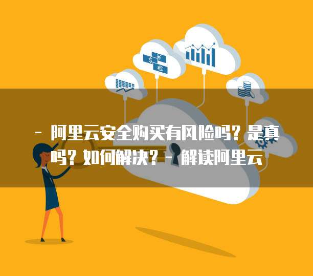 - 阿里云安全购买有风险吗?是真吗?如何解决?- 解读阿里云