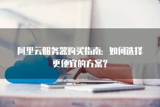 阿里云服务器购买指南:如何选择更便宜的方案?
