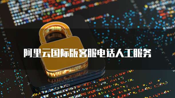 阿里云国际版客服电话人工服务