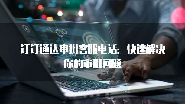 钉钉通达审批客服电话：快速解决你的审批问题