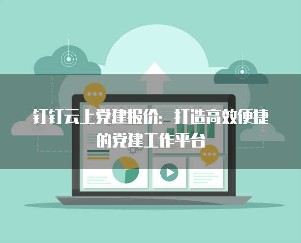 钉钉云上党建报价:打造高效便捷的党建工作平台