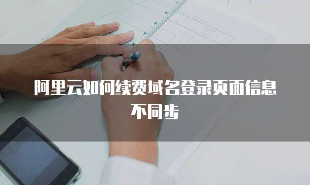 阿里云如何续费域名登录页面信息不同步