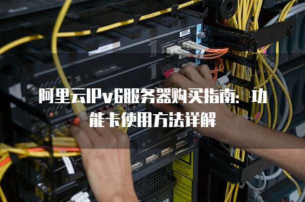 阿里云IPv6服务器购买指南:功能卡使用方法详解