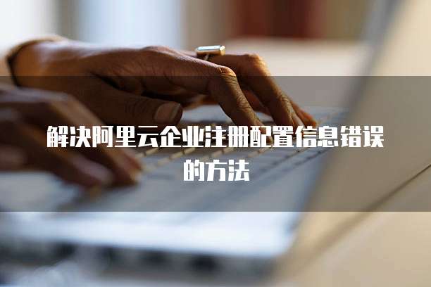 解决阿里云企业注册配置信息错误的方法