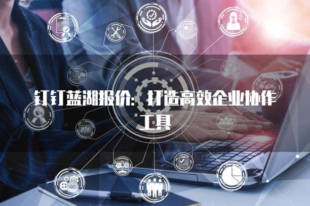 钉钉蓝湖报价:打造高效企业协作工具