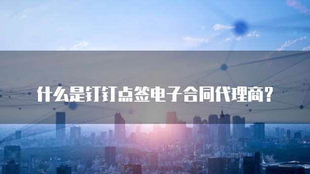 什么是钉钉点签电子合同代理商?