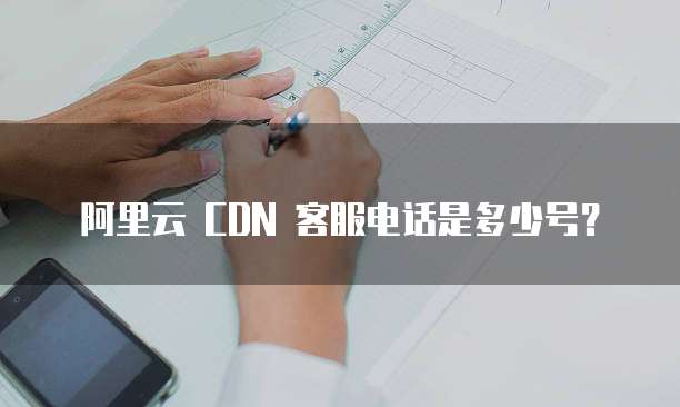 阿里云 CDN 客服电话是多少号？