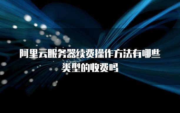 阿里云服务器续费操作方法有哪些类型的收费吗