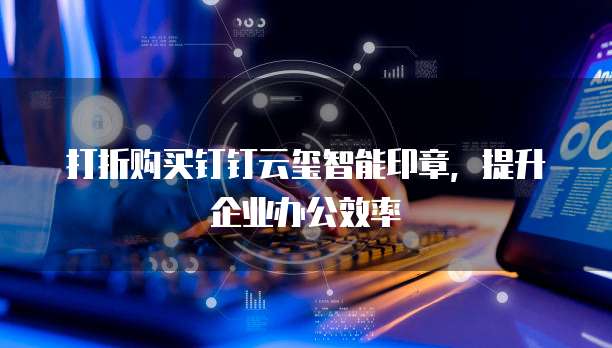 打折购买钉钉云玺智能印章,提升企业办公效率