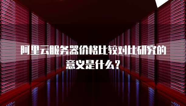 阿里云服务器价格比较对比研究的意义是什么?