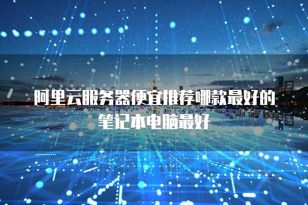 阿里云服务器便宜推荐哪款最好的笔记本电脑最好