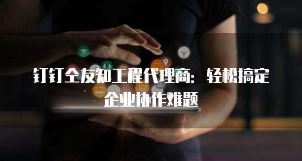钉钉仝友知工程代理商:轻松搞定企业协作难题