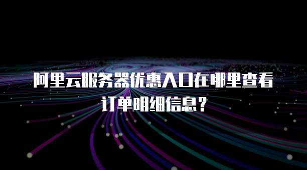 阿里云服务器优惠入口在哪里查看订单明细信息?