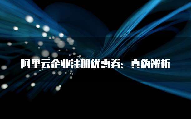 阿里云企业注册优惠券:真伪辨析