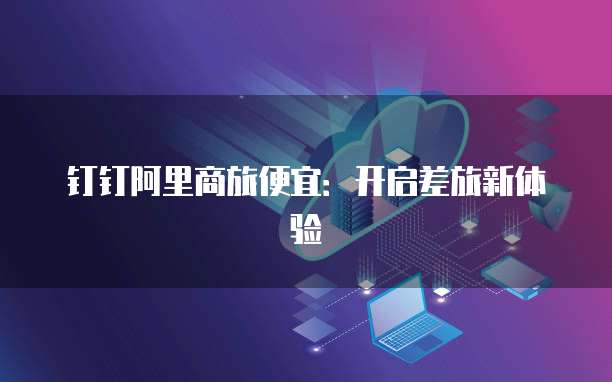 钉钉阿里商旅便宜：开启差旅新体验