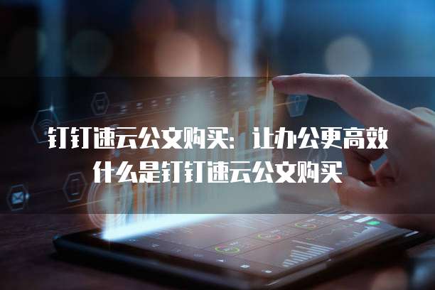 钉钉速云公文购买：让办公更高效什么是钉钉速云公文购买