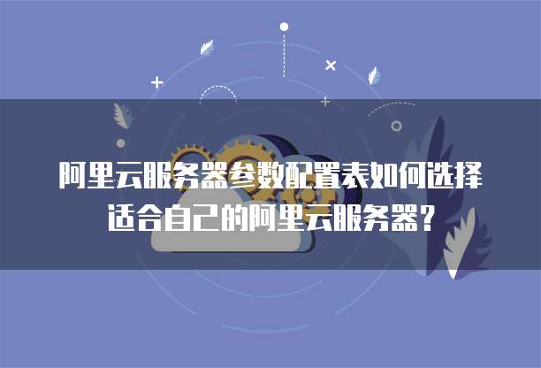 阿里云服务器参数配置表如何选择适合自己的阿里云服务器?